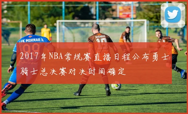 2017年NBA常规赛直播日程公布勇士骑士总决赛对决时间确定