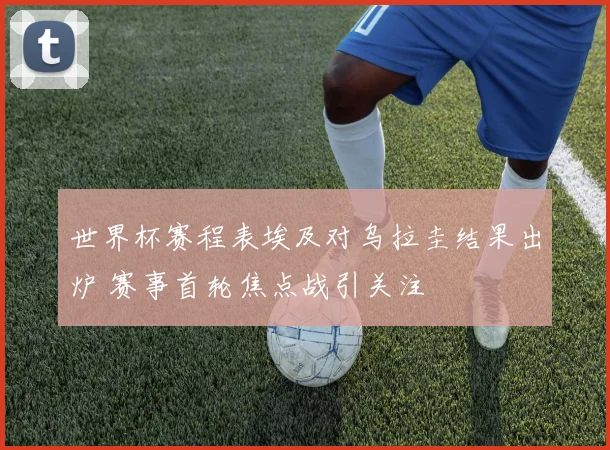 世界杯赛程表埃及对乌拉圭结果出炉 赛事首轮焦点战引关注