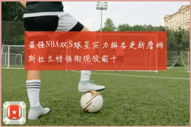 最强NBA双S球星实力排名更新詹姆斯杜兰特领衔现役前十