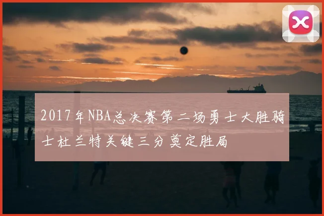 2017年NBA总决赛第二场勇士大胜骑士杜兰特关键三分奠定胜局