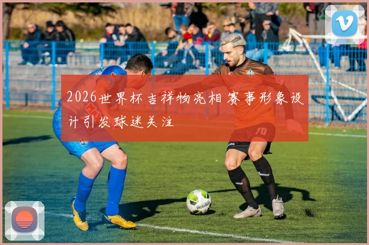 2026世界杯吉祥物亮相 赛事形象设计引发球迷关注
