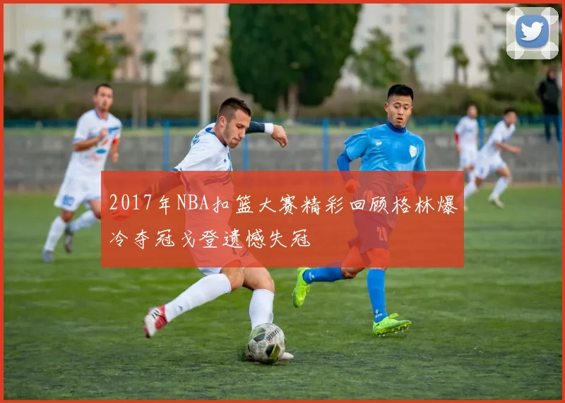 2017年NBA扣篮大赛精彩回顾格林爆冷夺冠戈登遗憾失冠