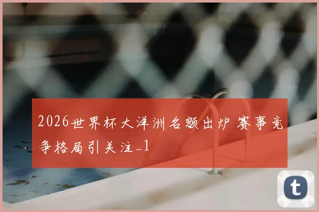 2026世界杯大洋洲名额出炉 赛事竞争格局引关注_1