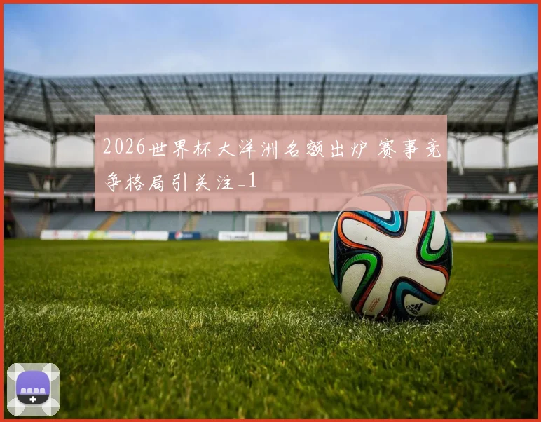 2026世界杯大洋洲名额出炉 赛事竞争格局引关注_1
