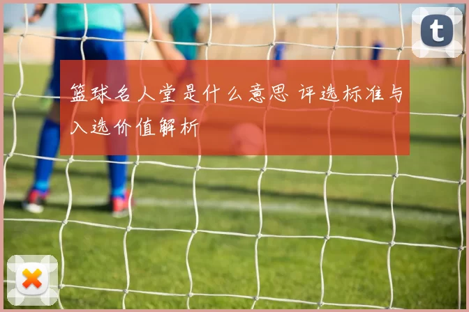 篮球名人堂是什么意思 评选标准与入选价值解析