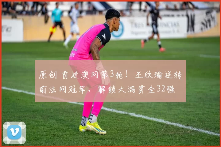 原创 首进澳网第3轮！王欣瑜逆转前法网冠军，解锁大满贯全32强