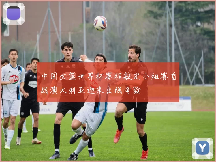 中国女篮世界杯赛程敲定小组赛首战澳大利亚迎来出线考验