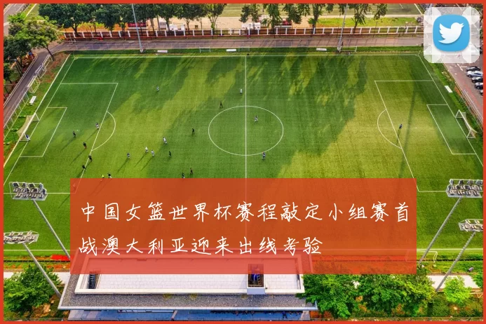 中国女篮世界杯赛程敲定小组赛首战澳大利亚迎来出线考验