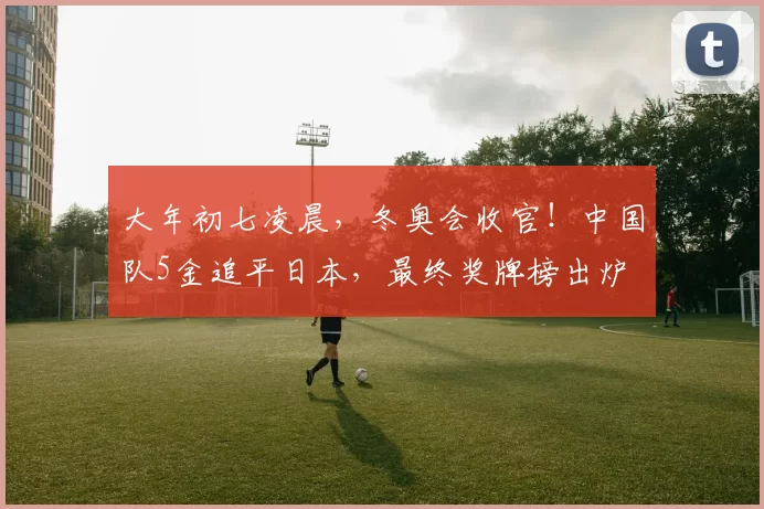 大年初七凌晨，冬奥会收官！中国队5金追平日本，最终奖牌榜出炉