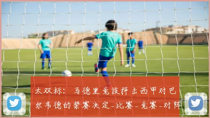 太双标：马德里竞技抨击西甲对巴尔韦德的禁赛决定_比赛_竞赛_对阵
