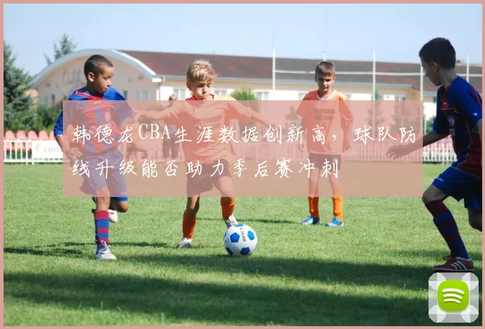 韩德龙CBA生涯数据创新高，球队防线升级能否助力季后赛冲刺