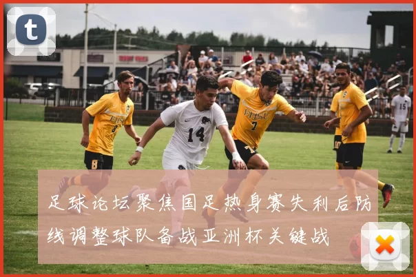 足球论坛聚焦国足热身赛失利后防线调整球队备战亚洲杯关键战