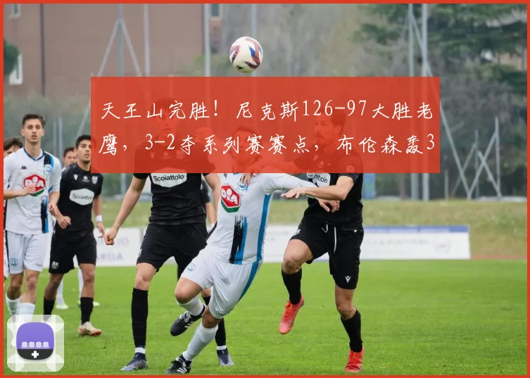 天王山完胜！尼克斯126-97大胜老鹰，3-2夺系列赛赛点，布伦森轰39分主宰比赛_进攻_NBA