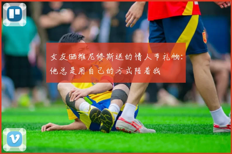 女友晒维尼修斯送的情人节礼物：他总是用自己的方式陪着我