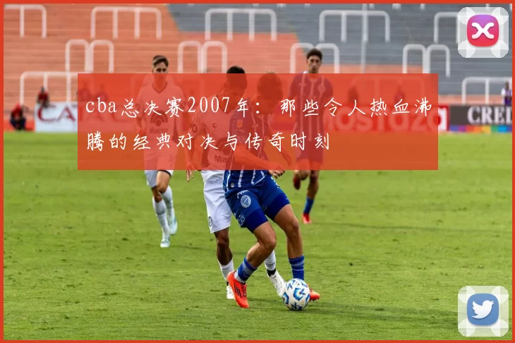 cba总决赛2007年：那些令人热血沸腾的经典对决与传奇时刻
