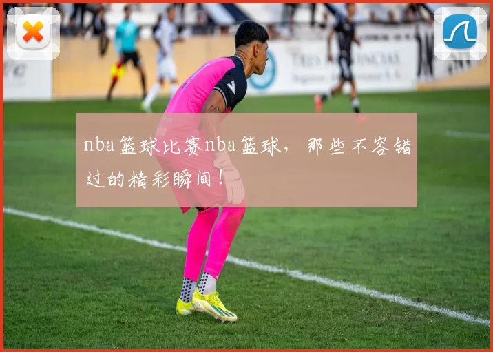 nba篮球比赛nba篮球，那些不容错过的精彩瞬间！
