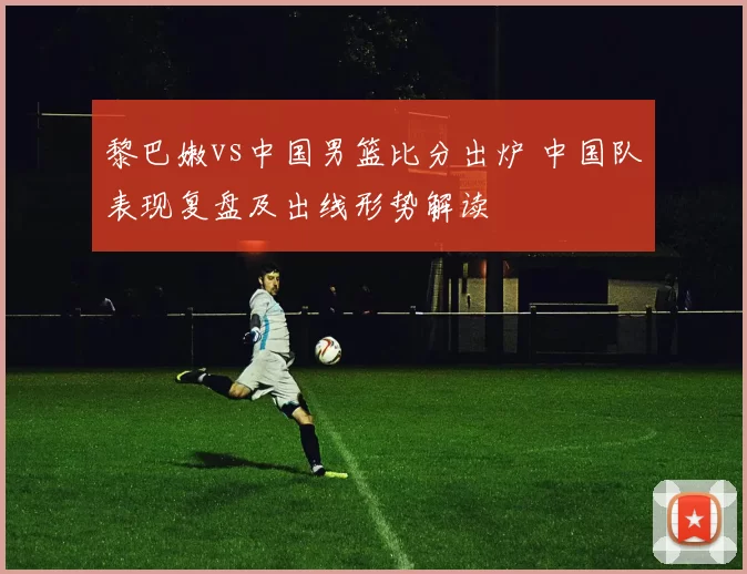 黎巴嫩vs中国男篮比分出炉 中国队表现复盘及出线形势解读