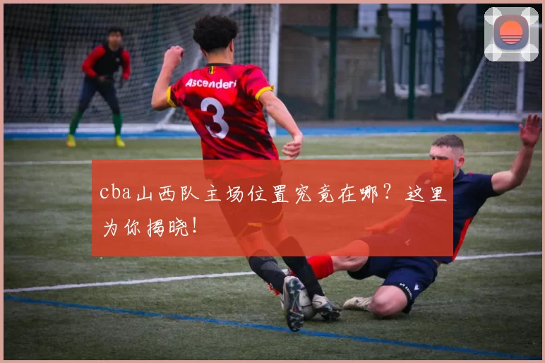 cba山西队主场位置究竟在哪？这里为你揭晓！