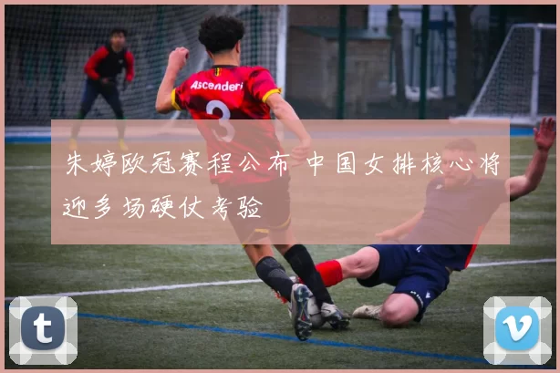 朱婷欧冠赛程公布 中国女排核心将迎多场硬仗考验