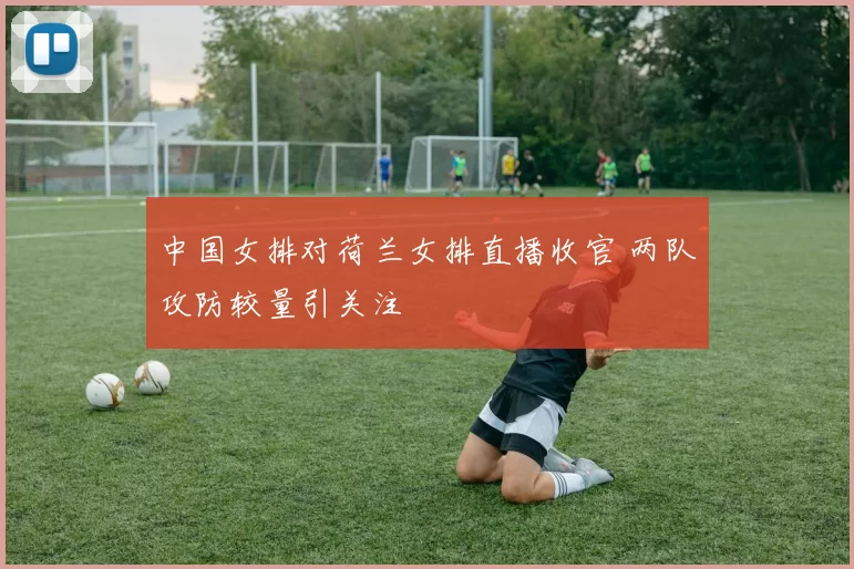 中国女排对荷兰女排直播收官 两队攻防较量引关注