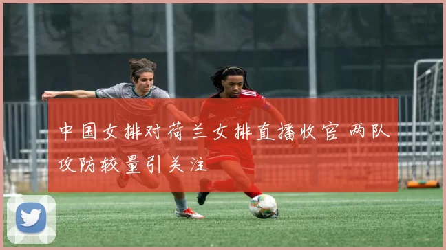 中国女排对荷兰女排直播收官 两队攻防较量引关注