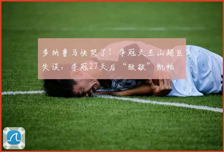 多纳鲁马快哭了！争冠天王山超巨失误，夺冠27天后“致敬”凯帕