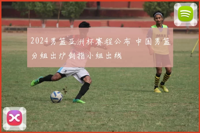 2024男篮亚洲杯赛程公布 中国男篮分组出炉剑指小组出线