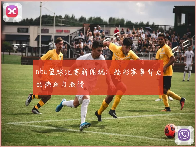 nba篮球比赛新闻稿：精彩赛事背后的热血与激情