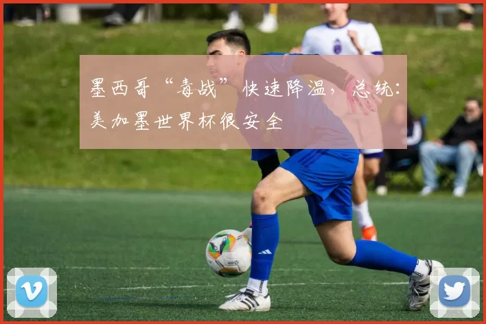 墨西哥“毒战”快速降温，总统：美加墨世界杯很安全