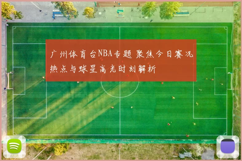 广州体育台NBA专题 聚焦今日赛况热点与球星高光时刻解析
