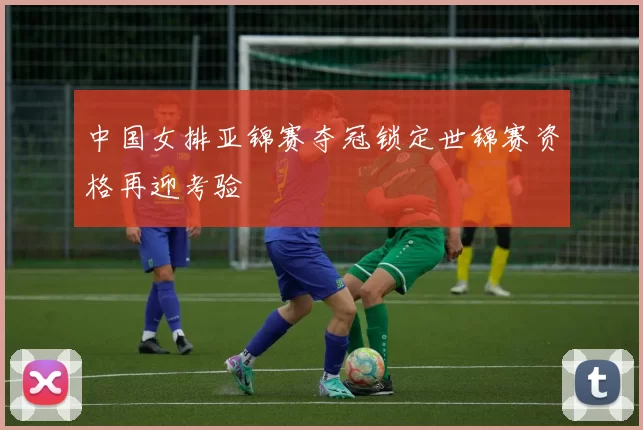 中国女排亚锦赛夺冠锁定世锦赛资格再迎考验