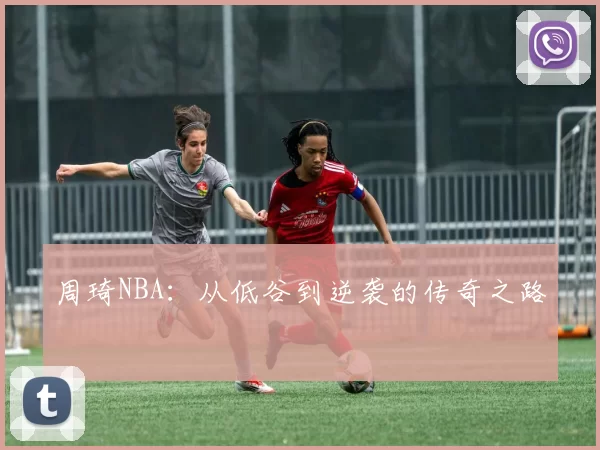 周琦NBA：从低谷到逆袭的传奇之路