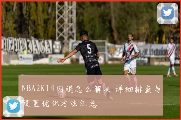 NBA2K14闪退怎么解决 详细排查与设置优化方法汇总