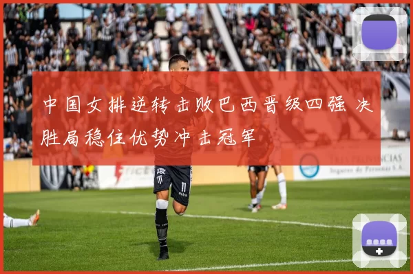 中国女排逆转击败巴西晋级四强 决胜局稳住优势冲击冠军