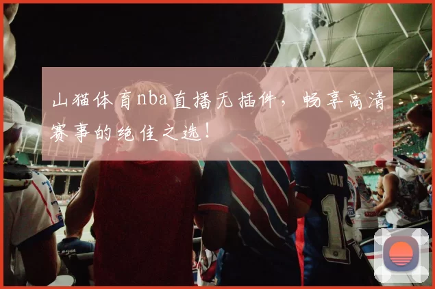 山猫体育nba直播无插件，畅享高清赛事的绝佳之选！