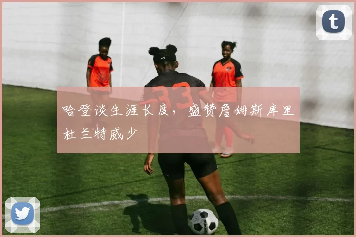 哈登谈生涯长度，盛赞詹姆斯库里杜兰特威少