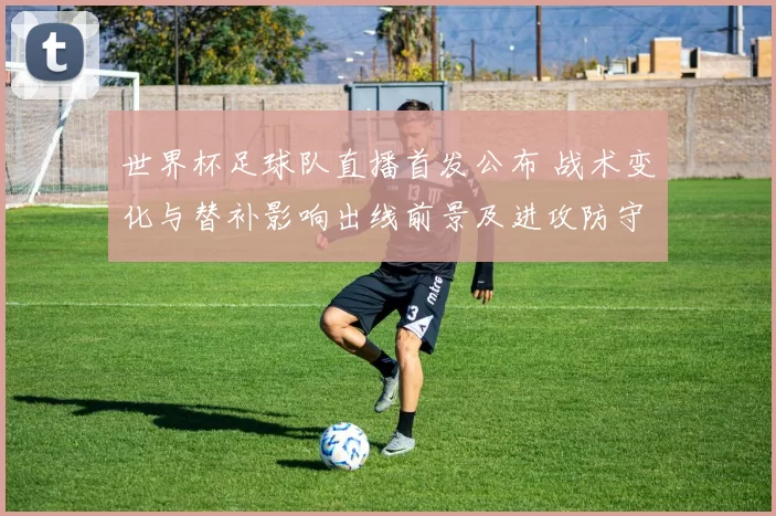 世界杯足球队直播首发公布 战术变化与替补影响出线前景及进攻防守分工