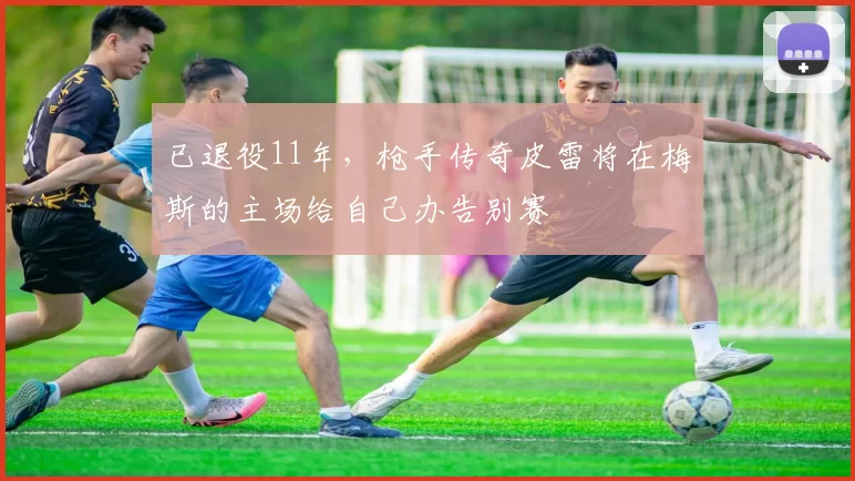 已退役11年，枪手传奇皮雷将在梅斯的主场给自己办告别赛