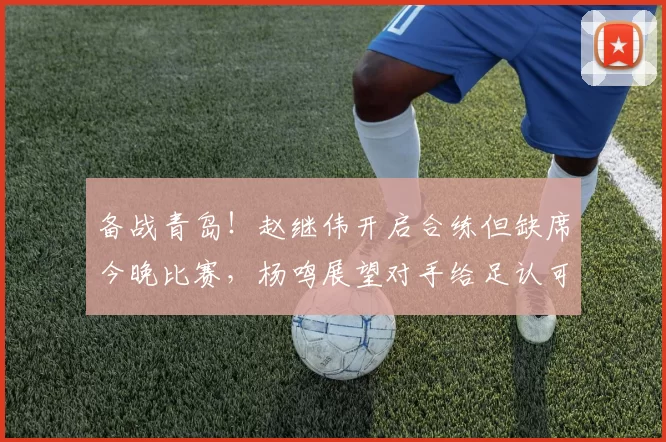 备战青岛！赵继伟开启合练但缺席今晚比赛，杨鸣展望对手给足认可