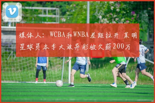 媒体人：WCBA和WNBA差距拉开 某明星球员本季大放异彩被欠薪200万