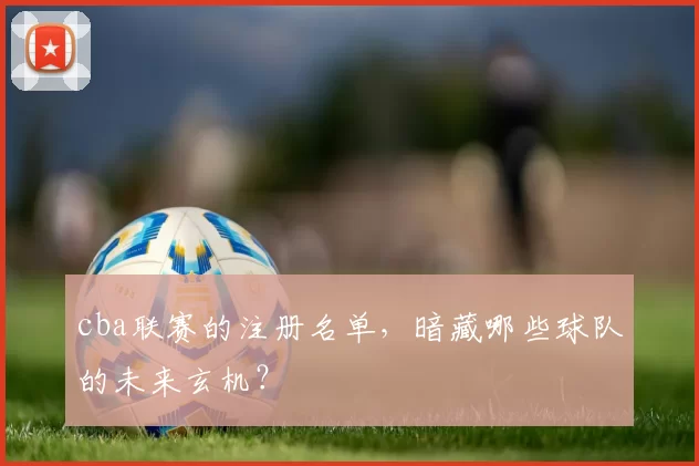 cba联赛的注册名单，暗藏哪些球队的未来玄机？
