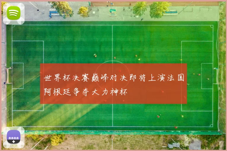 世界杯决赛巅峰对决即将上演法国阿根廷争夺大力神杯