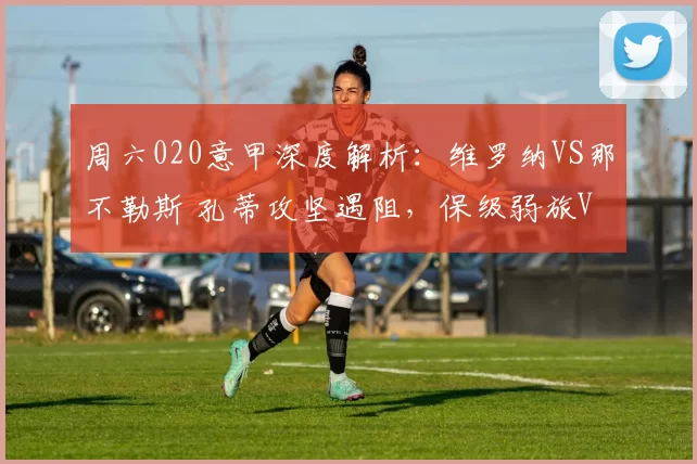 周六020意甲深度解析：维罗纳VS那不勒斯 孔蒂攻坚遇阻，保级弱旅VS意甲冠军的生死博弈_欧冠_尤文图斯_切尔西