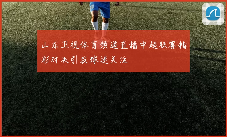 山东卫视体育频道直播中超联赛精彩对决引发球迷关注
