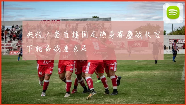 央视六套直播国足热身赛鏖战收官下轮备战看点足