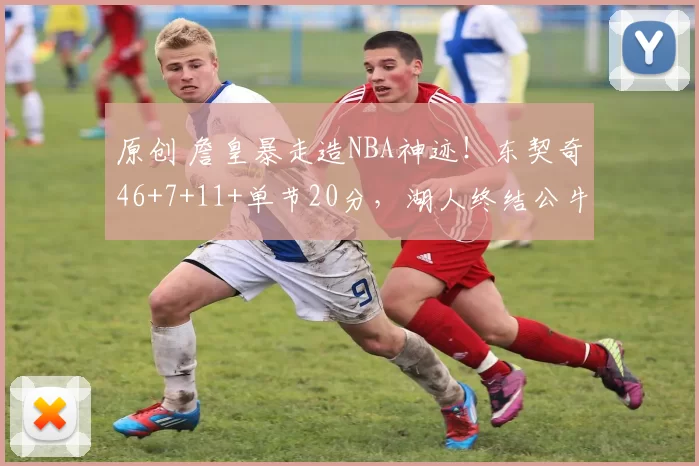 原创 詹皇暴走造NBA神迹！东契奇46+7+11+单节20分，湖人终结公牛4连胜