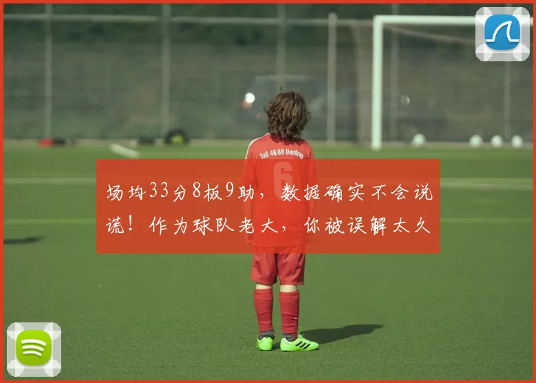 场均33分8板9助，数据确实不会说谎！作为球队老大，你被误解太久