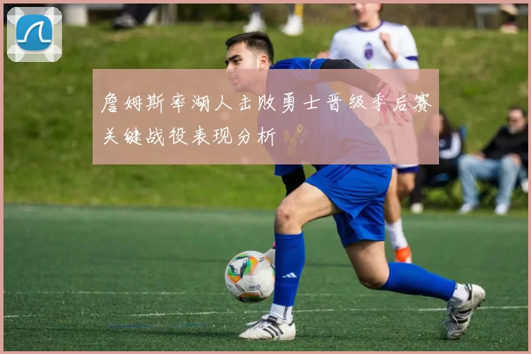 詹姆斯率湖人击败勇士晋级季后赛关键战役表现分析