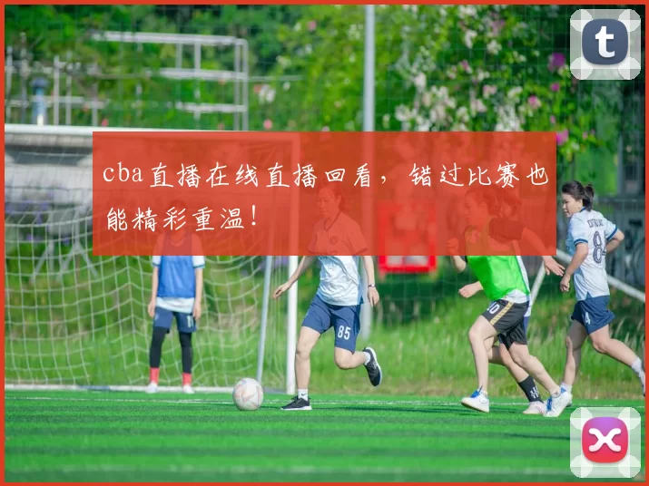 cba直播在线直播回看，错过比赛也能精彩重温！