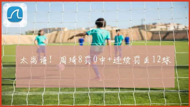 太离谱！周琦8罚0中+连续罚丢12球